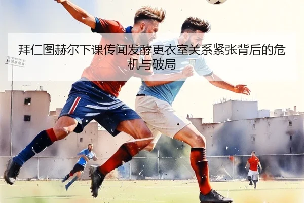 拜仁图赫尔下课传闻发酵更衣室关系紧张背后的危机与破局 | kaiyun