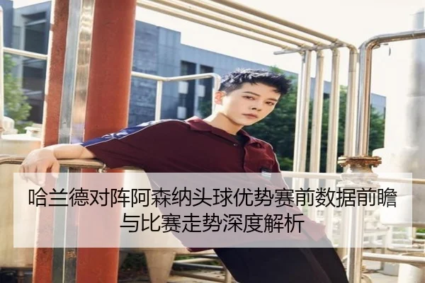 哈兰德对阵阿森纳头球优势赛前数据前瞻与比赛走势深度解析（kaiyun）